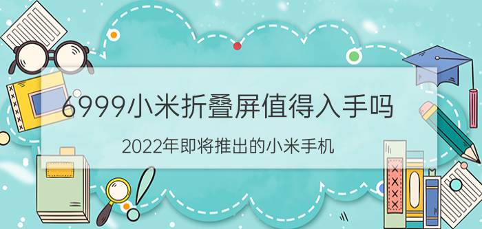 6999小米折叠屏值得入手吗 2022年即将推出的小米手机？